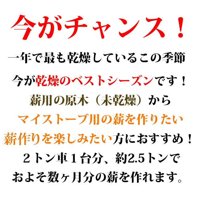 今がチャンス！ 一年で最も乾燥しているこの季節 今が乾燥のベストシーズンです！ 薪用の原木（未乾燥から）マイストーブ用の薪を作りたい薪作りを楽しみたい方におすすめ！2トン車1台分、約2.5トンでおよそ数ヶ月分の薪を作れます。